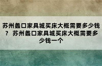 苏州蠡口家具城买床大概需要多少钱？ 苏州蠡口家具城买床大概需要多少钱一个